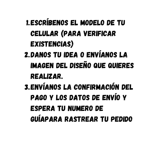 escríbenos el modelo de tu celular para verificar existencias Danos tu idea o envíanos la imagen del diseño que quieres realizar Envíanos la confirmación del pago y los datos de envío y espera tu numero de guíapara rastrear tu pedido
